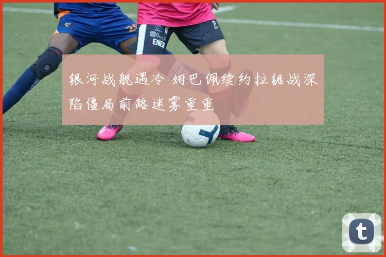 银河战舰遇冷 姆巴佩续约拉锯战深陷僵局前路迷雾重重