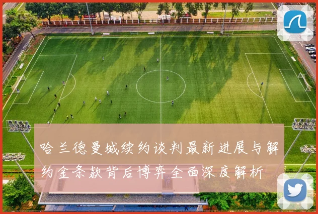 哈兰德曼城续约谈判最新进展与解约金条款背后博弈全面深度解析
