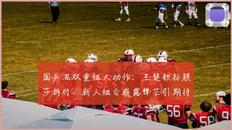 国乒混双重组大动作：王楚钦孙颖莎拆对，新人组合崭露锋芒引期待
