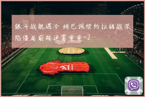 银河战舰遇冷 姆巴佩续约拉锯战深陷僵局前路迷雾重重