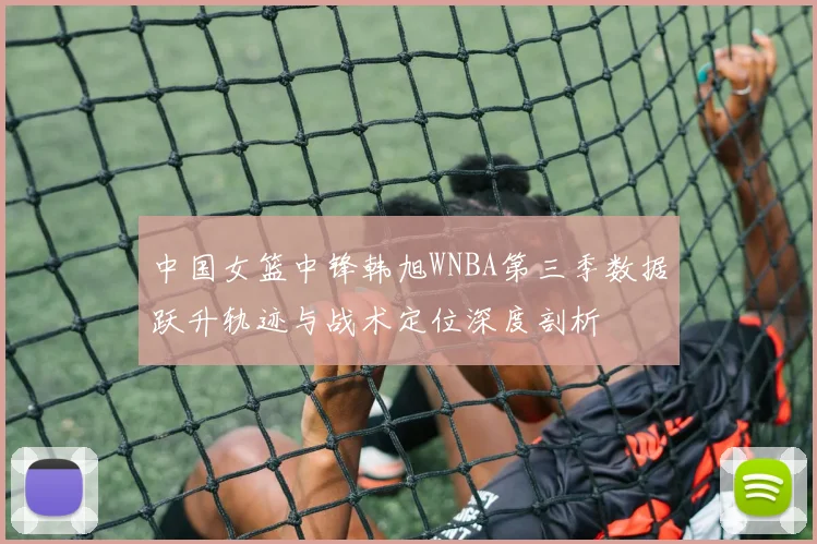 中国女篮中锋韩旭WNBA第三季数据跃升轨迹与战术定位深度剖析