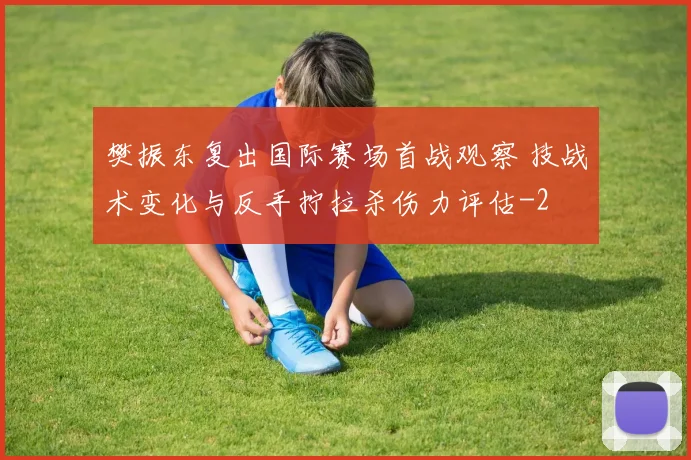 樊振东复出国际赛场首战观察 技战术变化与反手拧拉杀伤力评估