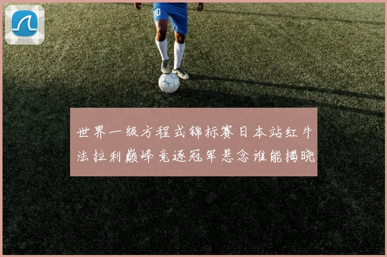 世界一级方程式锦标赛日本站红牛法拉利巅峰竞逐冠军悬念谁能揭晓