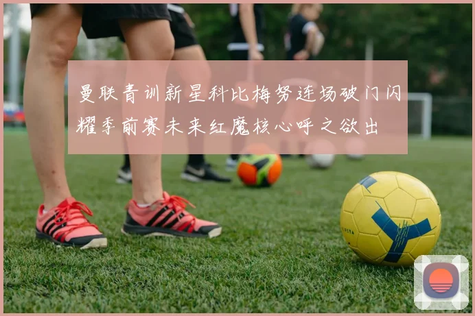 曼联青训新星科比梅努连场破门闪耀季前赛未来红魔核心呼之欲出