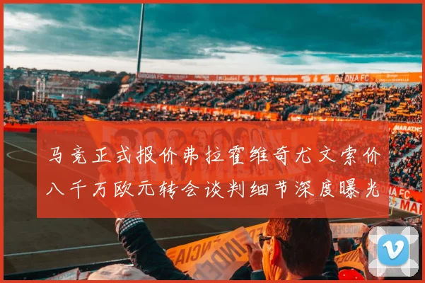 马竞正式报价弗拉霍维奇尤文索价八千万欧元转会谈判细节深度曝光