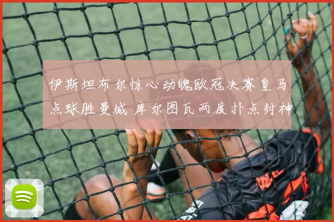 伊斯坦布尔惊心动魄欧冠决赛皇马点球胜曼城 库尔图瓦两度扑点封神