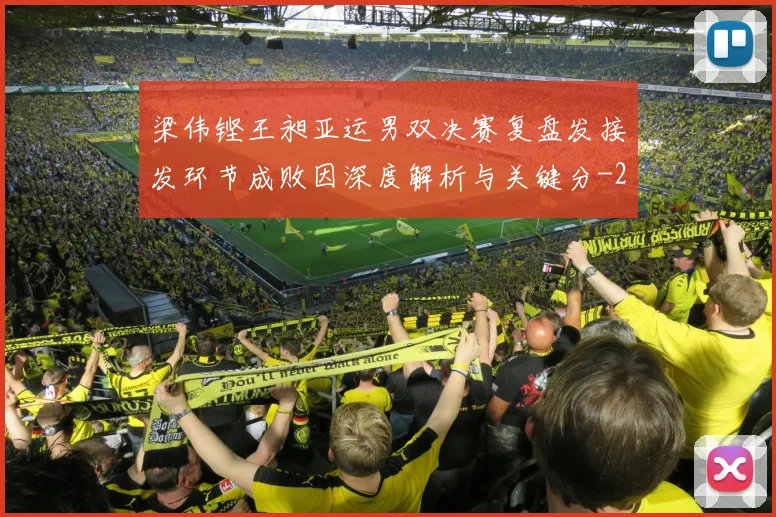 梁伟铿王昶亚运男双决赛复盘发接发环节成败因深度解析与关键分