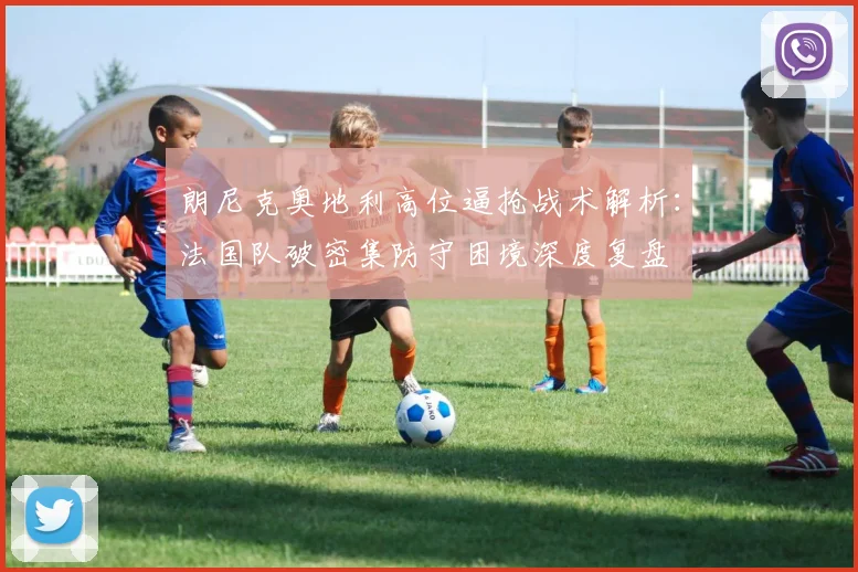 朗尼克奥地利高位逼抢战术解析:法国队破密集防守困境深度复盘