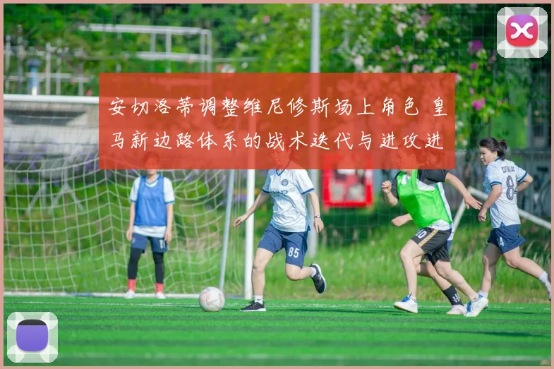 安切洛蒂调整维尼修斯场上角色 皇马新边路体系的战术迭代与进攻进化