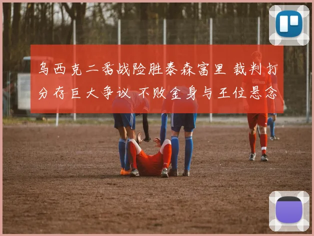 乌西克二番战险胜泰森富里 裁判打分存巨大争议 不败金身与王位悬念