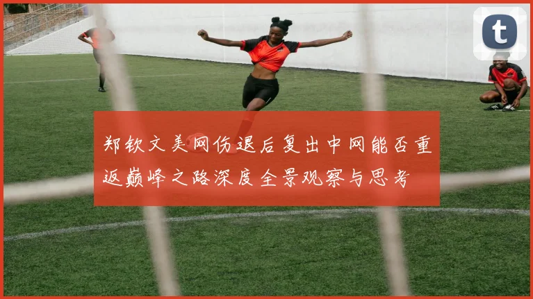 郑钦文美网伤退后复出中网能否重返巅峰之路深度全景观察与思考