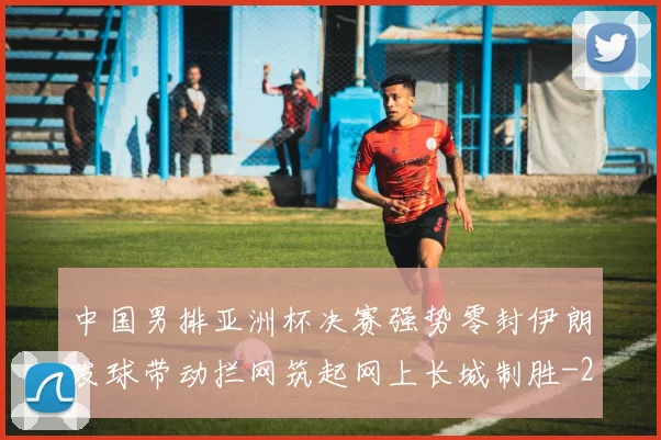 中国男排亚洲杯决赛强势零封伊朗发球带动拦网筑起网上长城制胜