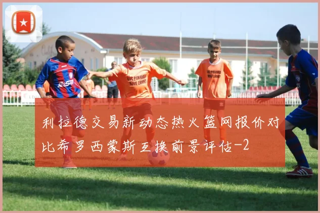 利拉德交易新动态热火篮网报价对比希罗西蒙斯互换前景评估