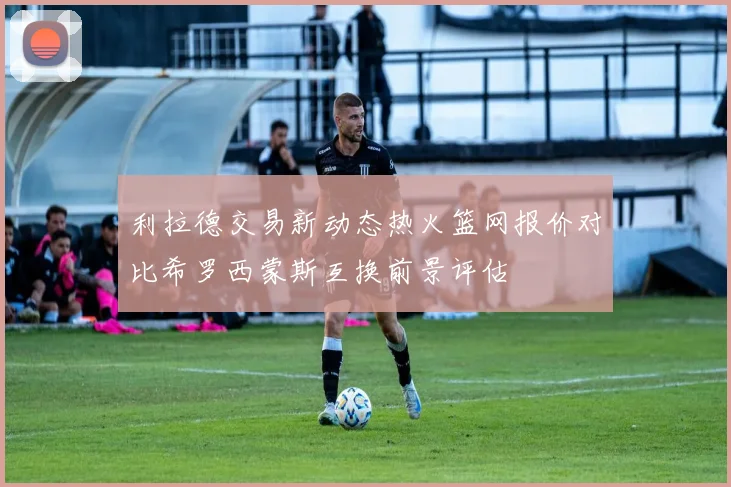 利拉德交易新动态热火篮网报价对比希罗西蒙斯互换前景评估