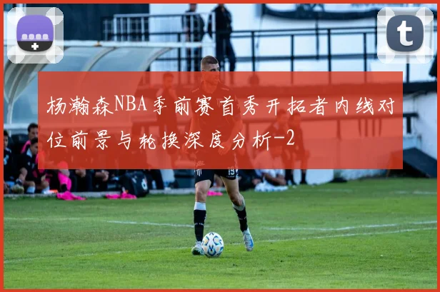 杨瀚森NBA季前赛首秀开拓者内线对位前景与轮换深度分析