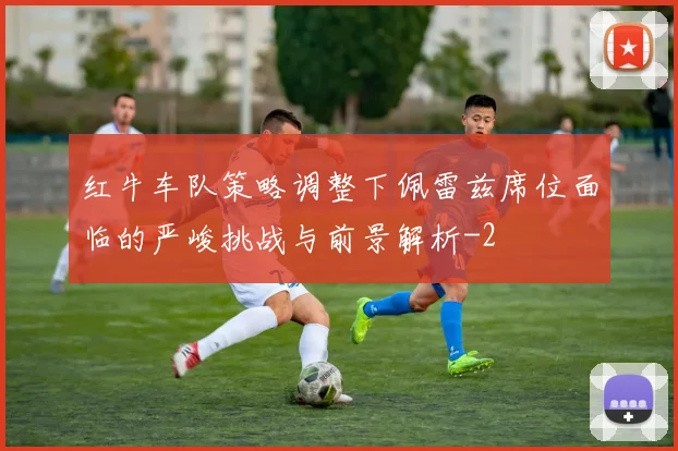 红牛车队策略调整下佩雷兹席位面临的严峻挑战与前景解析