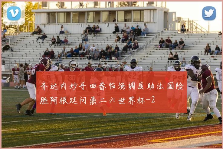 齐达内妙手回春临场调度助法国险胜阿根廷问鼎二六世界杯