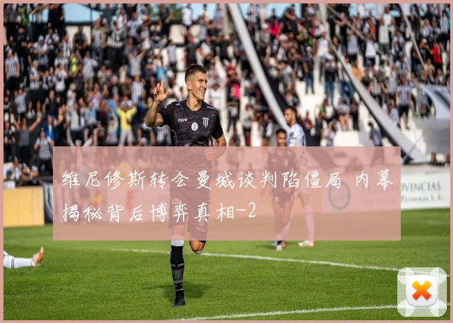 维尼修斯转会曼城谈判陷僵局 内幕揭秘背后博弈真相
