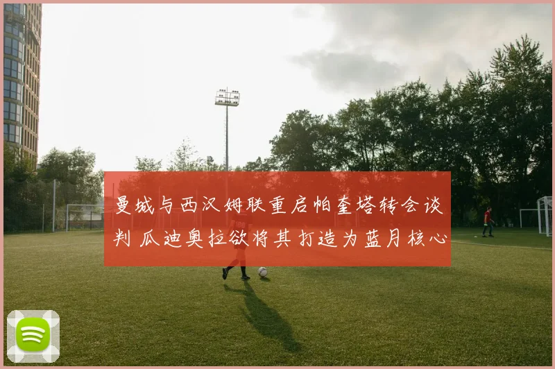 曼城与西汉姆联重启帕奎塔转会谈判 瓜迪奥拉欲将其打造为蓝月核心