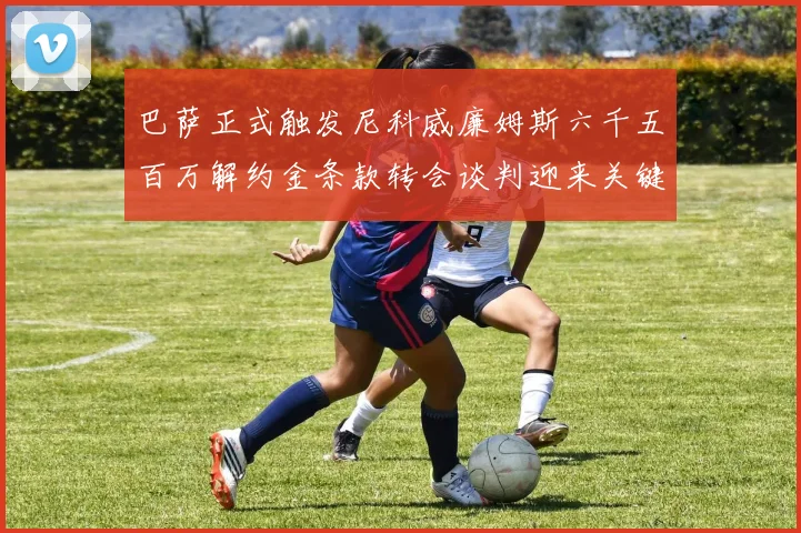 巴萨正式触发尼科威廉姆斯六千五百万解约金条款转会谈判迎来关键时刻