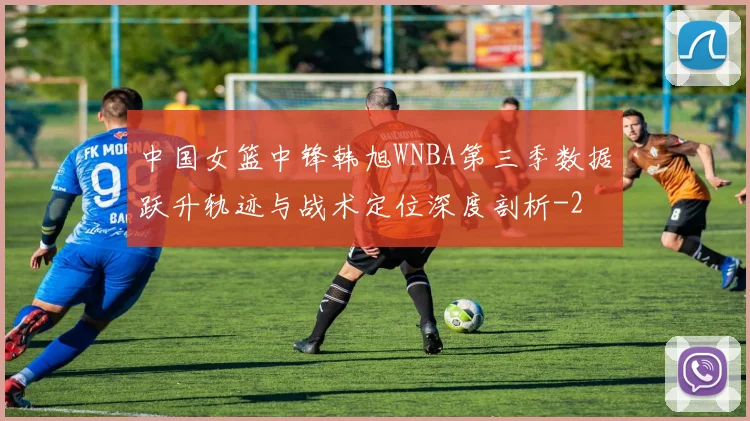 中国女篮中锋韩旭WNBA第三季数据跃升轨迹与战术定位深度剖析
