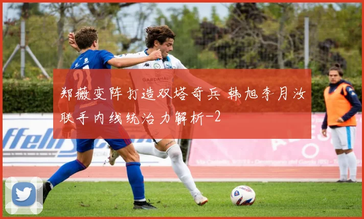 郑薇变阵打造双塔奇兵 韩旭李月汝联手内线统治力解析