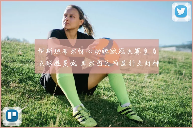 伊斯坦布尔惊心动魄欧冠决赛皇马点球胜曼城 库尔图瓦两度扑点封神