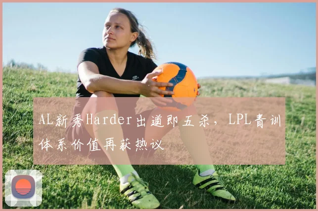 AL新秀Harder出道即五杀，LPL青训体系价值再获热议