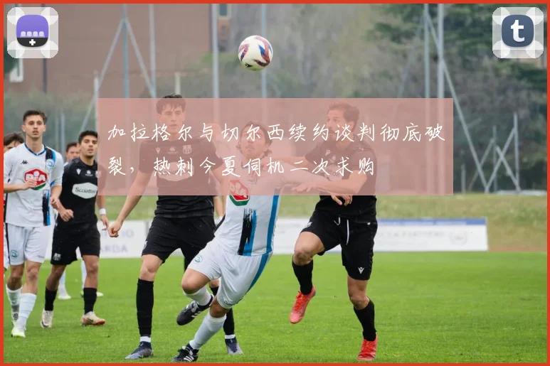 加拉格尔与切尔西续约谈判彻底破裂，热刺今夏伺机二次求购