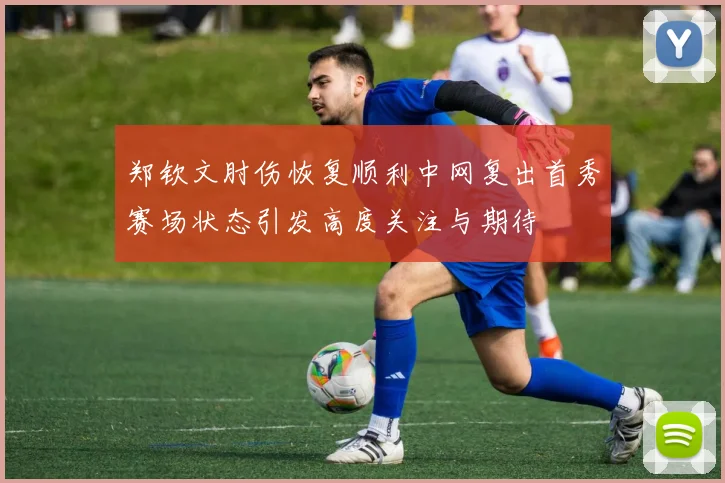 郑钦文肘伤恢复顺利中网复出首秀赛场状态引发高度关注与期待