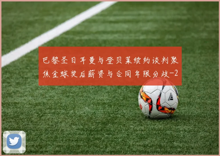 巴黎圣日耳曼与登贝莱续约谈判聚焦金球奖后薪资与合同年限分歧