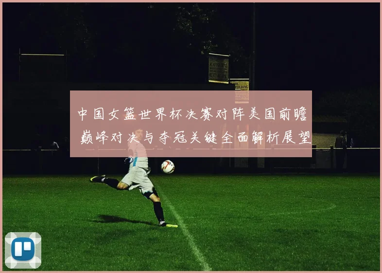 中国女篮世界杯决赛对阵美国前瞻 巅峰对决与夺冠关键全面解析展望