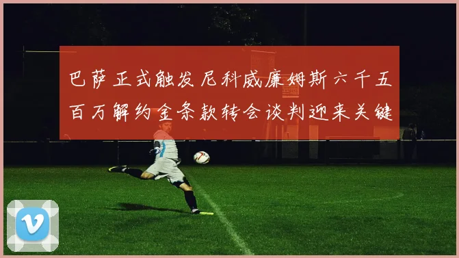 巴萨正式触发尼科威廉姆斯六千五百万解约金条款转会谈判迎来关键时刻