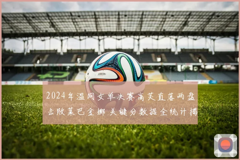 2024年温网女单决赛高芙直落两盘击败莱巴金娜 关键分数据全统计揭示冠军底蕴