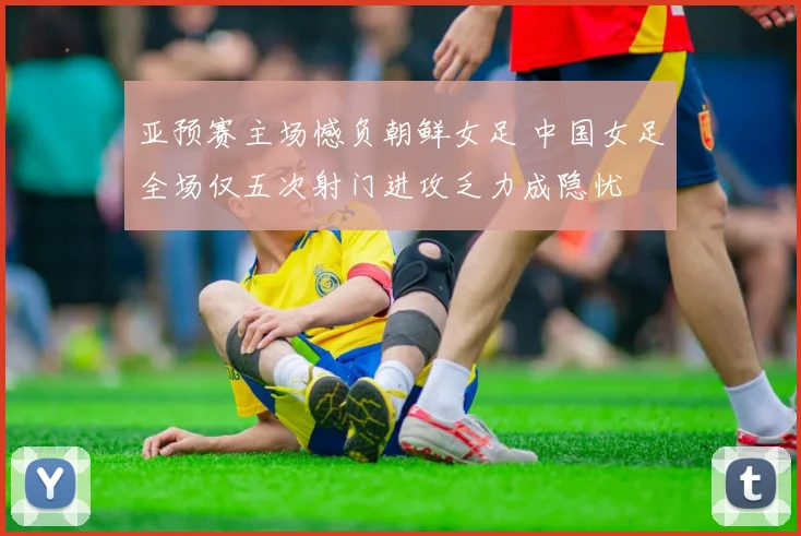 亚预赛主场憾负朝鲜女足 中国女足全场仅五次射门进攻乏力成隐忧