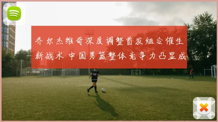 乔尔杰维奇深度调整首发组合催生新战术 中国男篮整体竞争力凸显成效非凡