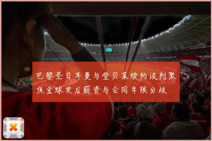 巴黎圣日耳曼与登贝莱续约谈判聚焦金球奖后薪资与合同年限分歧
