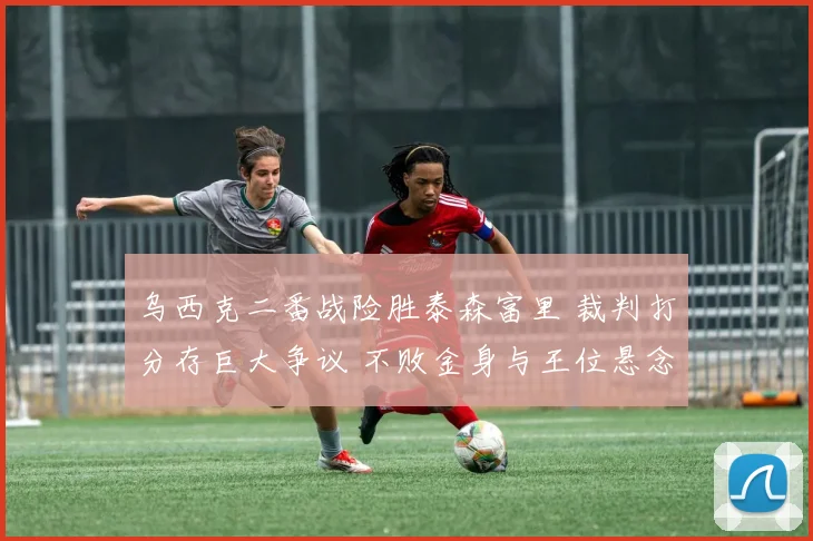 乌西克二番战险胜泰森富里 裁判打分存巨大争议 不败金身与王位悬念