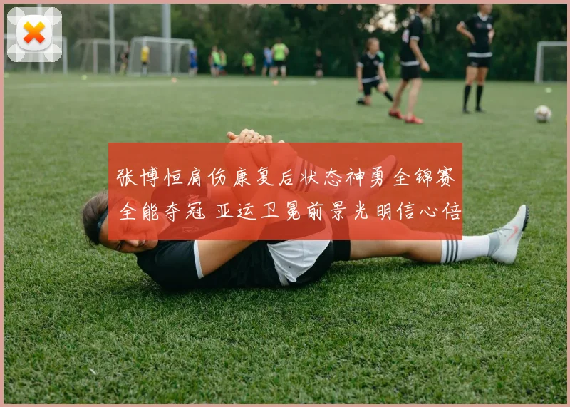 张博恒肩伤康复后状态神勇全锦赛全能夺冠 亚运卫冕前景光明信心倍增