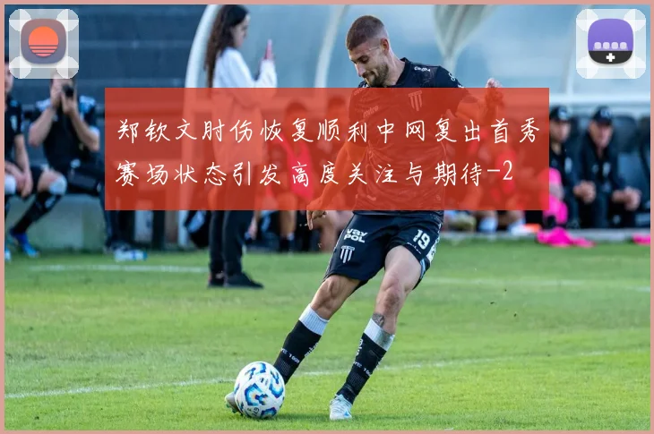 郑钦文肘伤恢复顺利中网复出首秀赛场状态引发高度关注与期待