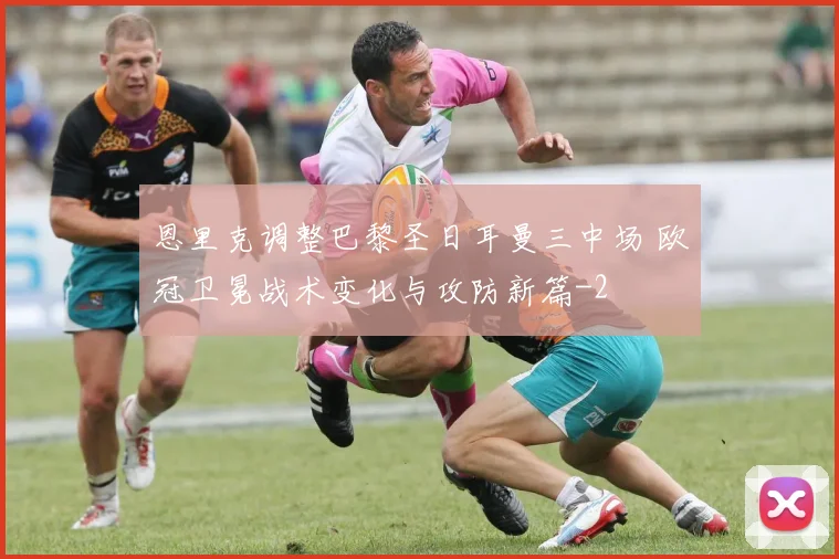 恩里克调整巴黎圣日耳曼三中场 欧冠卫冕战术变化与攻防新篇