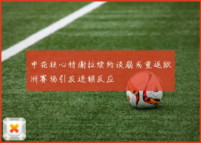申花核心特谢拉续约谈崩或重返欧洲赛场引发连锁反应