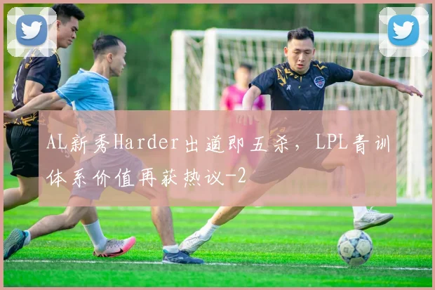 AL新秀Harder出道即五杀,LPL青训体系价值再获热议