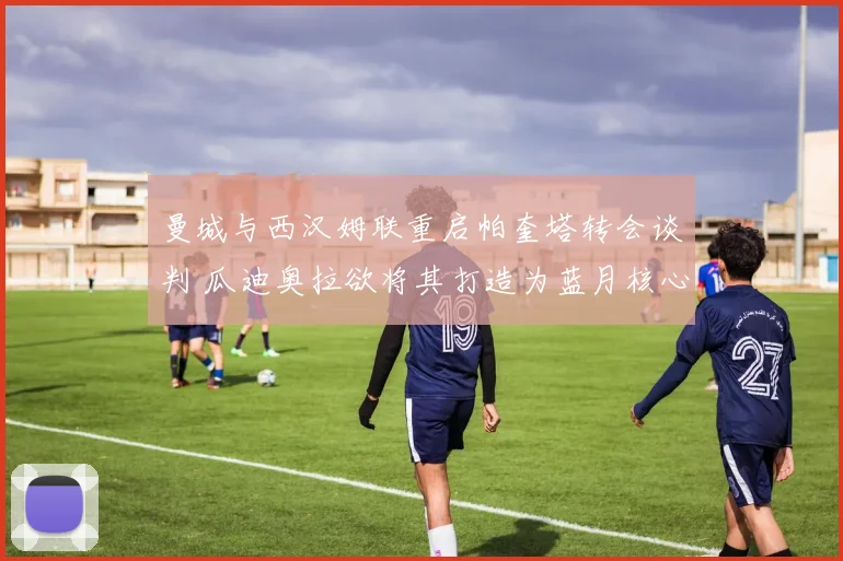 曼城与西汉姆联重启帕奎塔转会谈判 瓜迪奥拉欲将其打造为蓝月核心