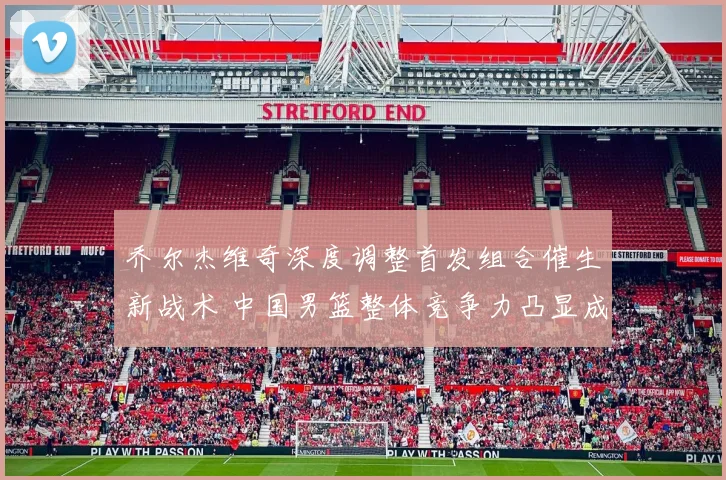 乔尔杰维奇深度调整首发组合催生新战术 中国男篮整体竞争力凸显成效非凡