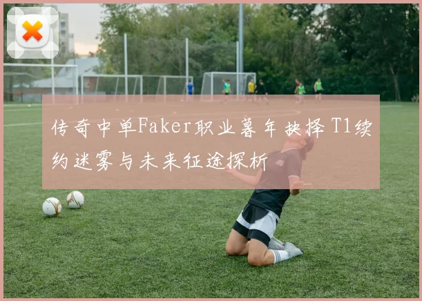 传奇中单Faker职业暮年抉择 T1续约迷雾与未来征途探析